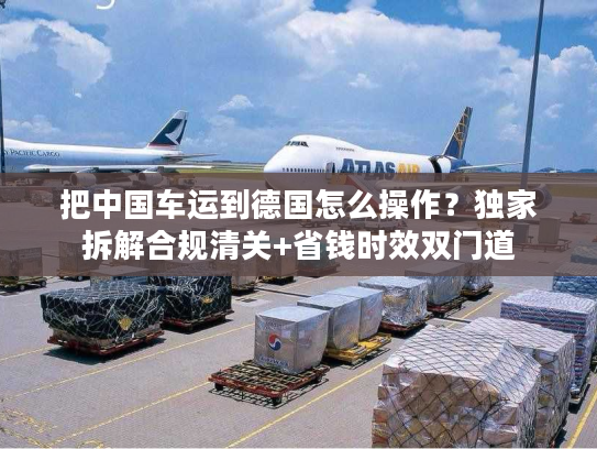把中国车运到德国怎么操作？独家拆解合规清关+省钱时效双门道