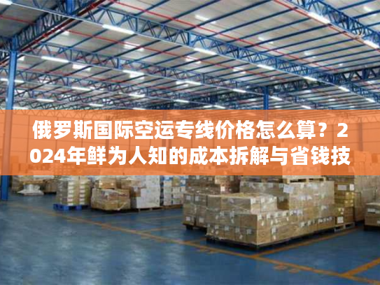 俄罗斯国际空运专线价格怎么算？2024年鲜为人知的成本拆解与省钱技巧