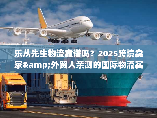 乐从先生物流靠谱吗？2025跨境卖家&外贸人亲测的国际物流实力之选