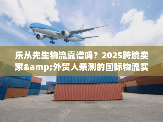 乐从先生物流靠谱吗？2025跨境卖家&外贸人亲测的国际物流实力之选