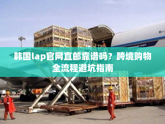 韩国lap官网直邮靠谱吗？跨境购物全流程避坑指南