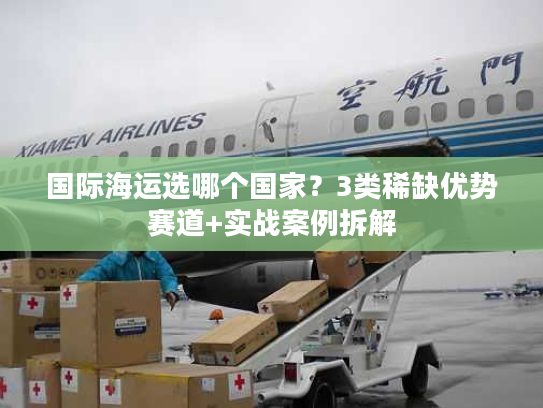 国际海运选哪个国家？3类稀缺优势赛道+实战案例拆解
