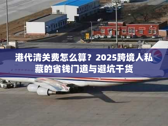 港代清关费怎么算？2025跨境人私藏的省钱门道与避坑干货