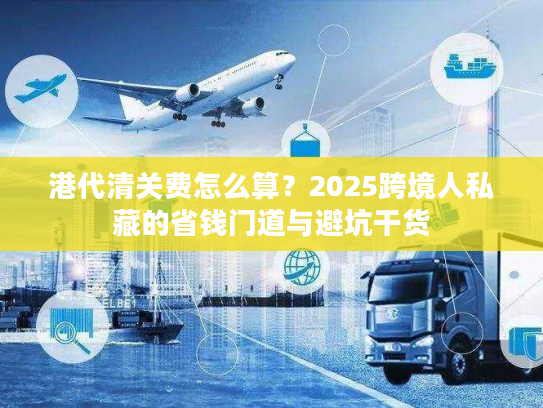 港代清关费怎么算？2025跨境人私藏的省钱门道与避坑干货