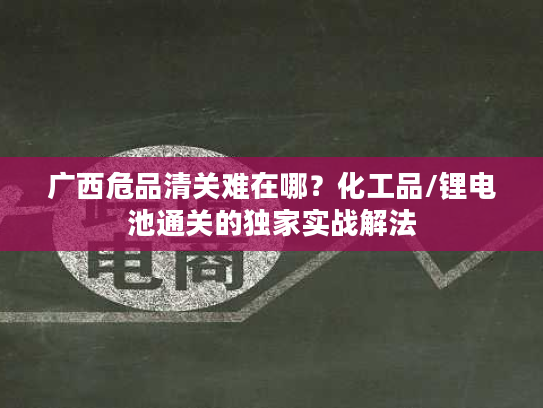 广西危品清关难在哪？化工品/锂电池通关的独家实战解法