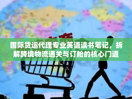 国际货运代理专业英语读书笔记，拆解跨境物流通关与订舱的核心门道