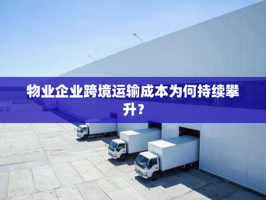 物业企业跨境运输成本为何持续攀升？