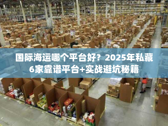 国际海运哪个平台好？2025年私藏6家靠谱平台+实战避坑秘籍