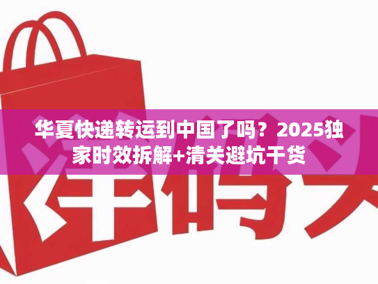 华夏快递转运到中国了吗？2025独家时效拆解+清关避坑干货