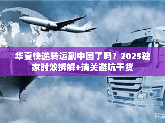 华夏快递转运到中国了吗？2025独家时效拆解+清关避坑干货