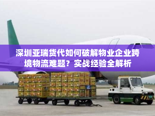 深圳亚瑞货代如何破解物业企业跨境物流难题？实战经验全解析