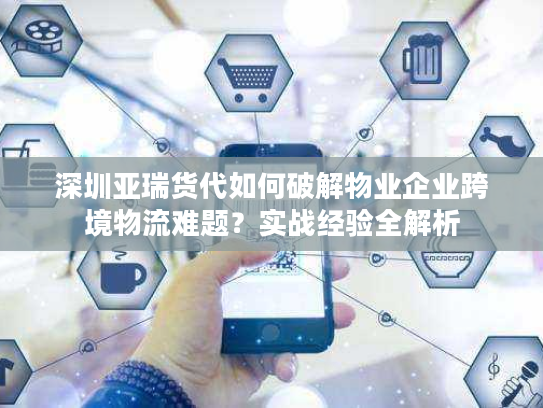 深圳亚瑞货代如何破解物业企业跨境物流难题？实战经验全解析