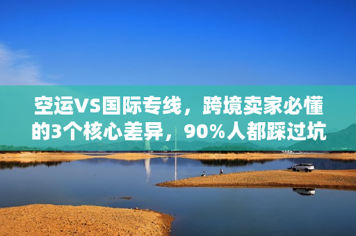 空运VS国际专线，跨境卖家必懂的3个核心差异，90%人都踩过坑