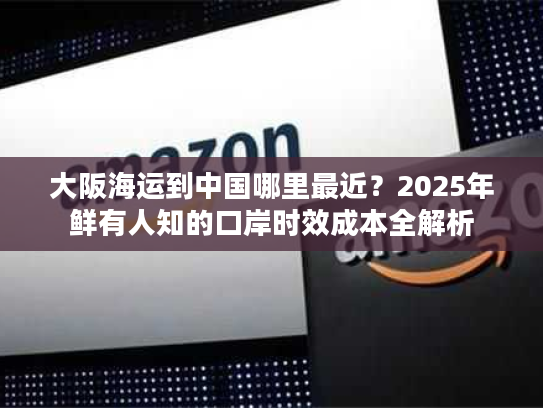 大阪海运到中国哪里最近？2025年鲜有人知的口岸时效成本全解析