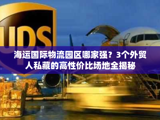 海运国际物流园区哪家强？3个外贸人私藏的高性价比场地全揭秘