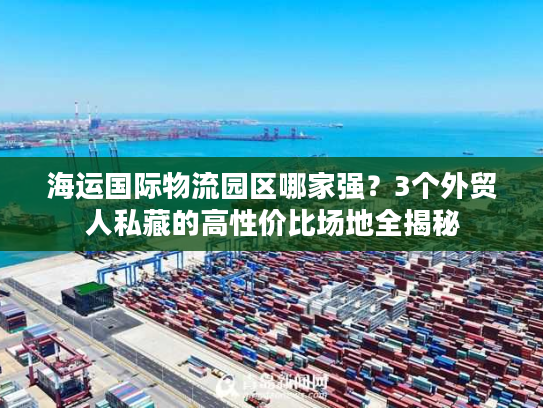 海运国际物流园区哪家强？3个外贸人私藏的高性价比场地全揭秘