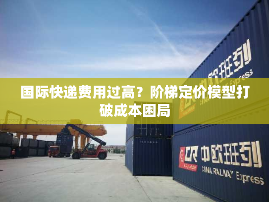 国际快递费用过高？阶梯定价模型打破成本困局