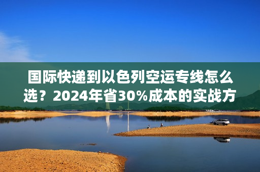国际快递到以色列空运专线怎么选？2024年省30%成本的实战方案