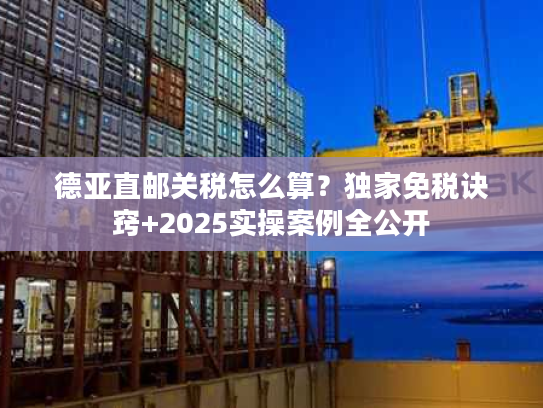 德亚直邮关税怎么算？独家免税诀窍+2025实操案例全公开