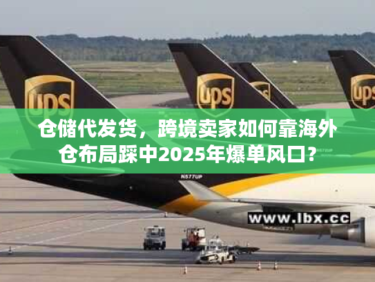 仓储代发货，跨境卖家如何靠海外仓布局踩中2025年爆单风口？