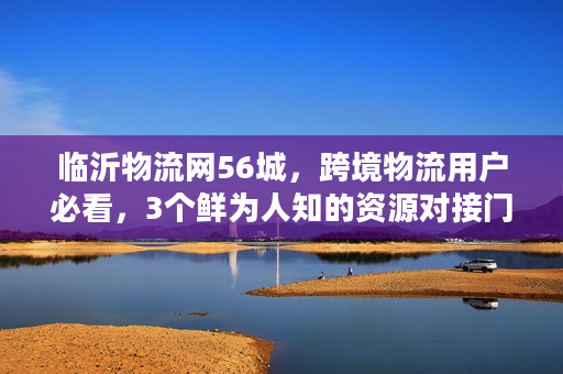 临沂物流网56城，跨境物流用户必看，3个鲜为人知的资源对接门道