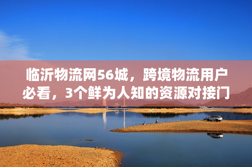 临沂物流网56城，跨境物流用户必看，3个鲜为人知的资源对接门道