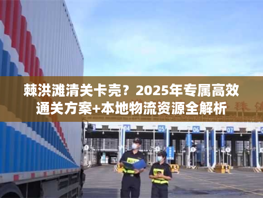 棘洪滩清关卡壳？2025年专属高效通关方案+本地物流资源全解析