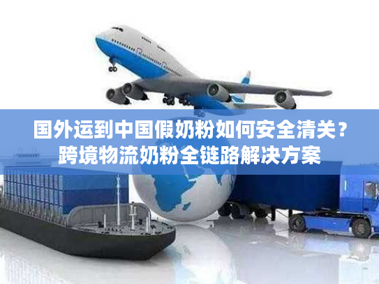 国外运到中国假奶粉如何安全清关？跨境物流奶粉全链路解决方案