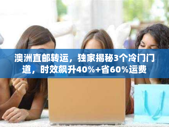 澳洲直邮转运，独家揭秘3个冷门门道，时效飙升40%+省60%运费