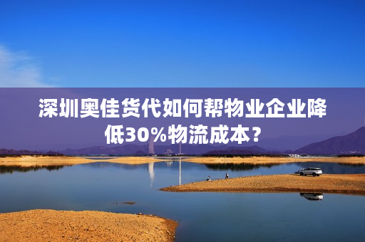 深圳奥佳货代如何帮物业企业降低30%物流成本？