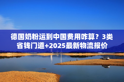 德国奶粉运到中国费用咋算？3类省钱门道+2025最新物流报价