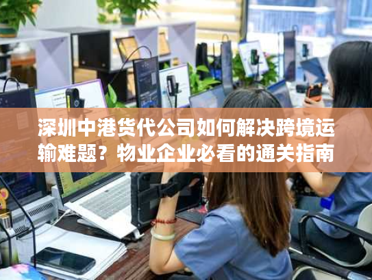 深圳中港货代公司如何解决跨境运输难题？物业企业必看的通关指南