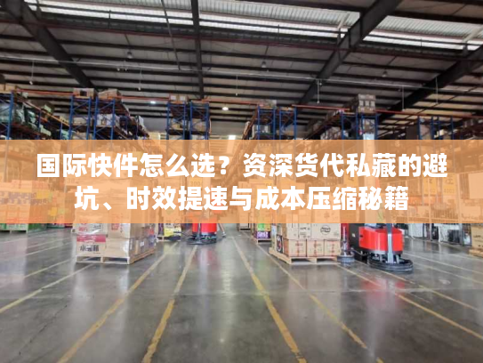 国际快件怎么选？资深货代私藏的避坑、时效提速与成本压缩秘籍
