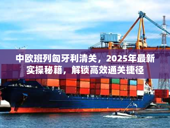 中欧班列匈牙利清关，2025年最新实操秘籍，解锁高效通关捷径