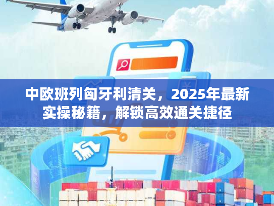 中欧班列匈牙利清关，2025年最新实操秘籍，解锁高效通关捷径