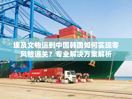 埃及文物运到中国韩国如何实现零风险通关？专业解决方案解析