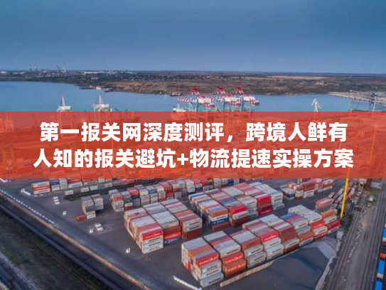 第一报关网深度测评，跨境人鲜有人知的报关避坑+物流提速实操方案