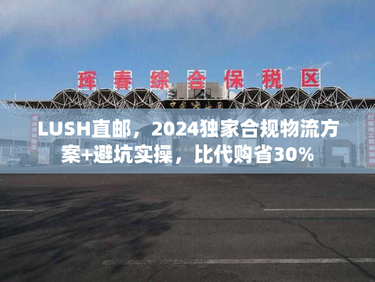LUSH直邮，2024独家合规物流方案+避坑实操，比代购省30%