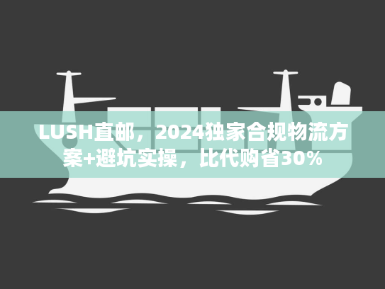 LUSH直邮，2024独家合规物流方案+避坑实操，比代购省30%