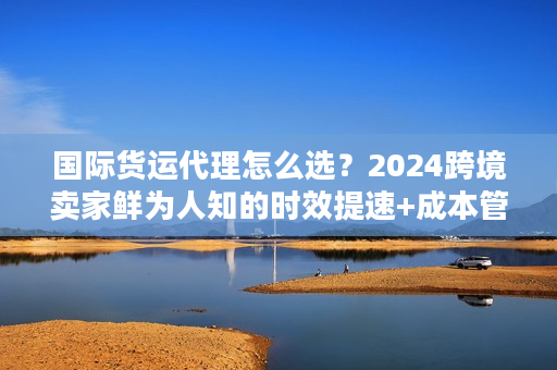 国际货运代理怎么选?2024跨境卖家鲜为人知的时效提速+成本管控实战秘籍 国际货运代理怎么选?2024跨境卖家鲜为人知的时效提速+成本管控实战秘籍