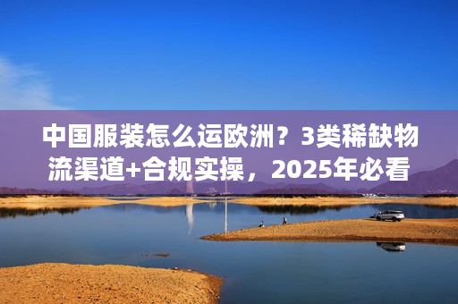 中国服装怎么运欧洲？3类稀缺物流渠道+合规实操，2025年必看