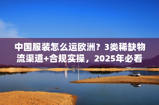 中国服装怎么运欧洲？3类稀缺物流渠道+合规实操，2025年必看