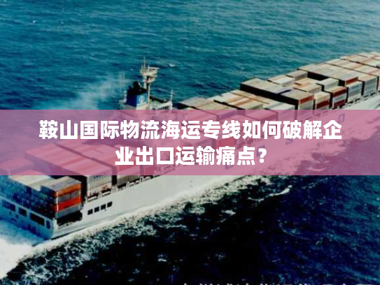 鞍山国际物流海运专线如何破解企业出口运输痛点? 鞍山国际物流海运专线如何破解企业出口运输痛点?