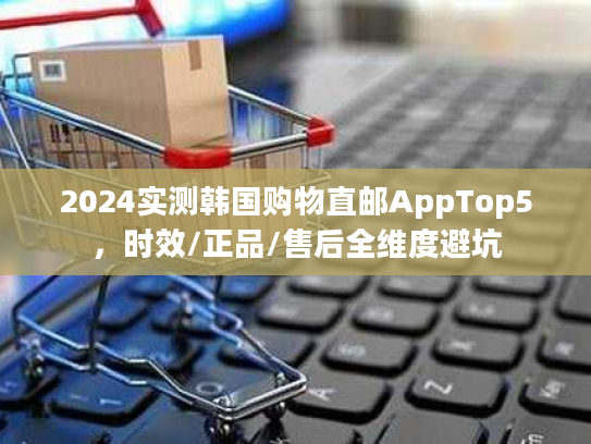 2024实测韩国购物直邮AppTop5，时效/正品/售后全维度避坑