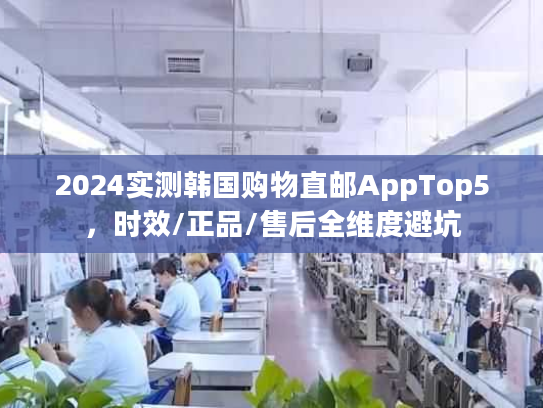 2024实测韩国购物直邮AppTop5，时效/正品/售后全维度避坑
