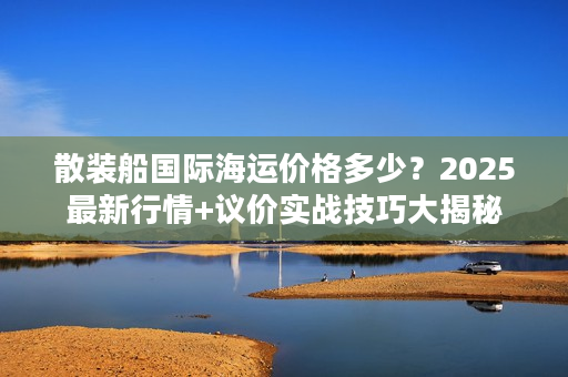 散装船国际海运价格多少？2025最新行情+议价实战技巧大揭秘