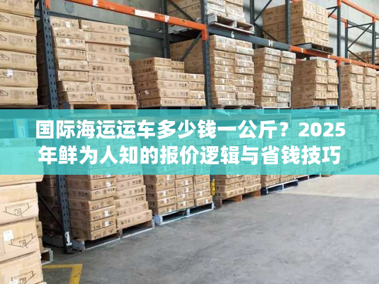 国际海运运车多少钱一公斤？2025年鲜为人知的报价逻辑与省钱技巧