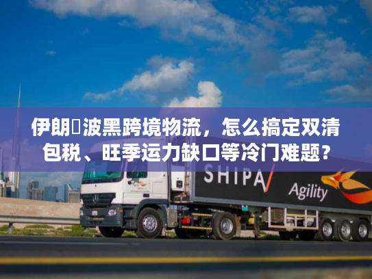 伊朗↔波黑跨境物流，怎么搞定双清包税、旺季运力缺口等冷门难题？