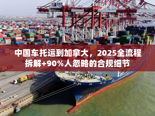 中国车托运到加拿大，2025全流程拆解+90%人忽略的合规细节