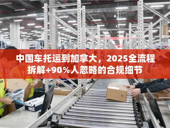 中国车托运到加拿大，2025全流程拆解+90%人忽略的合规细节